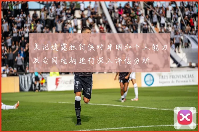 美记透露独行侠对库明加个人能力及合同结构进行深入评估分析
