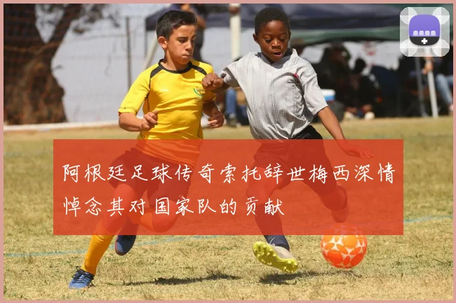 阿根廷足球传奇索托辞世梅西深情悼念其对国家队的贡献