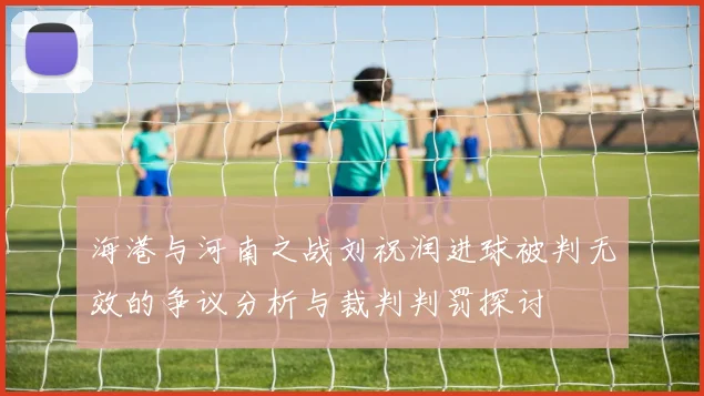 海港与河南之战刘祝润进球被判无效的争议分析与裁判判罚探讨