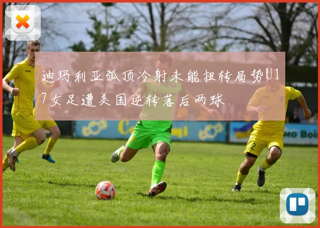 迪玛利亚弧顶冷射未能扭转局势U17女足遭美国逆转落后两球