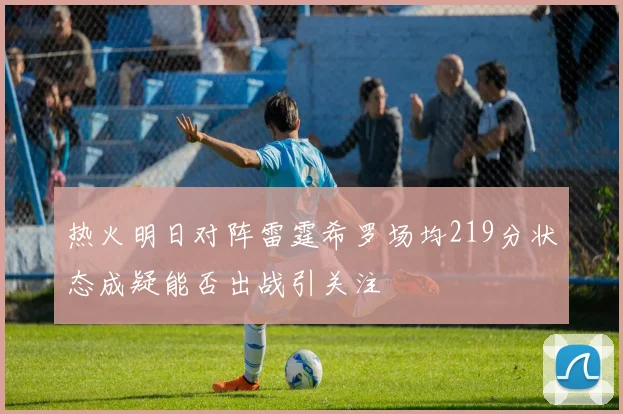 热火明日对阵雷霆希罗场均219分状态成疑能否出战引关注