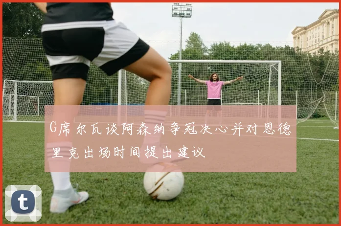 G席尔瓦谈阿森纳争冠决心并对恩德里克出场时间提出建议