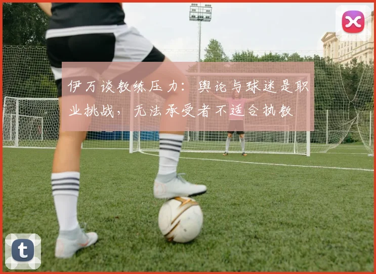 伊万谈教练压力：舆论与球迷是职业挑战，无法承受者不适合执教