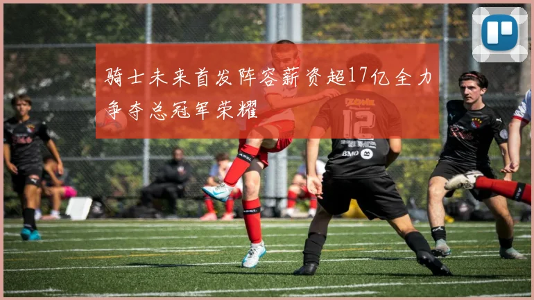 骑士未来首发阵容薪资超17亿全力争夺总冠军荣耀