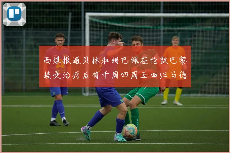 西媒报道贝林和姆巴佩在伦敦巴黎接受治疗后将于周四周五回归马德里