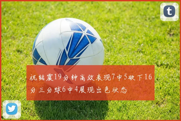 祝铭震19分钟高效表现7中5砍下16分三分球6中4展现出色状态
