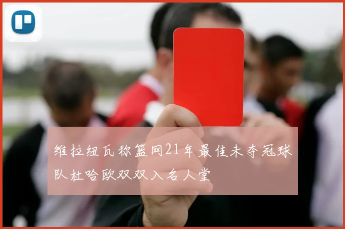 维拉纽瓦称篮网21年最佳未夺冠球队杜哈欧双双入名人堂