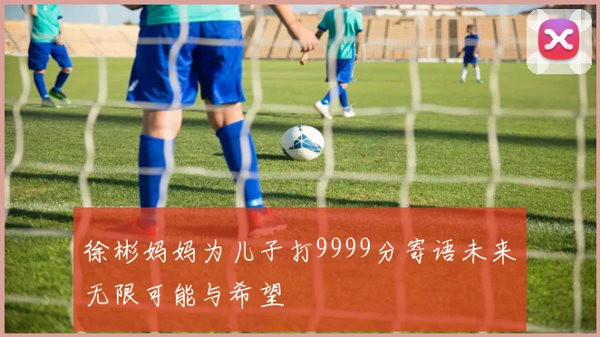 徐彬妈妈为儿子打9999分寄语未来无限可能与希望
