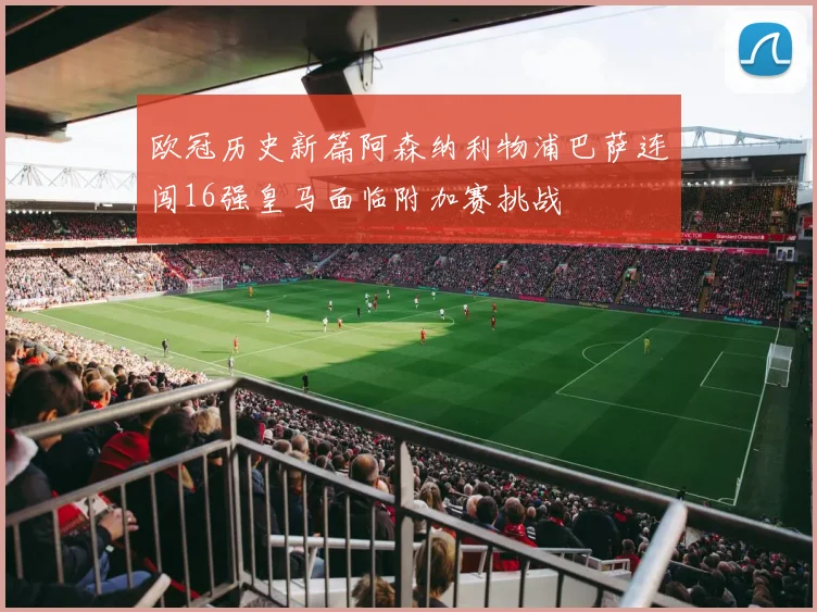 欧冠历史新篇阿森纳利物浦巴萨连闯16强皇马面临附加赛挑战