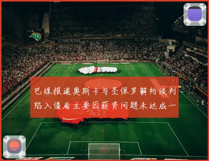 巴媒报道奥斯卡与圣保罗解约谈判陷入僵局主要因薪资问题未达成一致