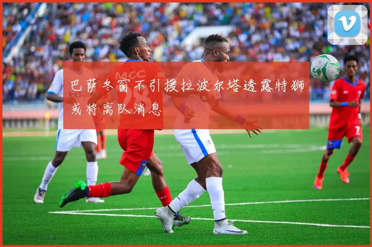巴萨冬窗不引援拉波尔塔透露特狮或将离队消息
