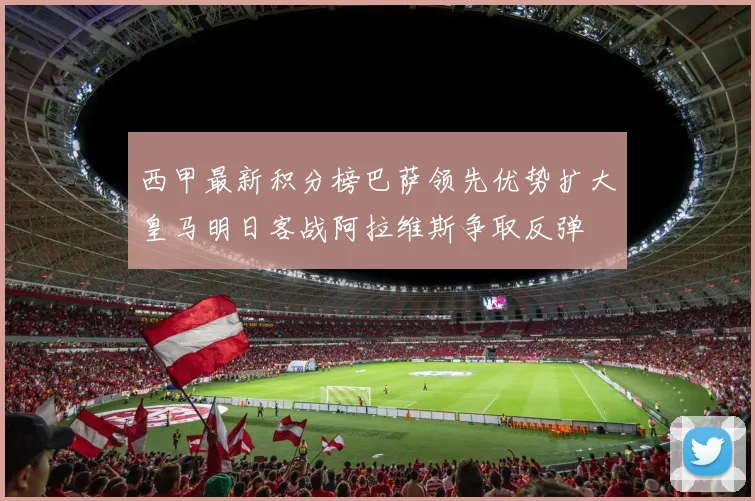 西甲最新积分榜巴萨领先优势扩大皇马明日客战阿拉维斯争取反弹