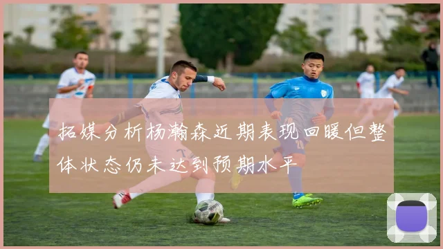 拓媒分析杨瀚森近期表现回暖但整体状态仍未达到预期水平