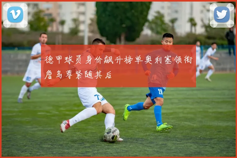 德甲球员身价飙升榜单奥利塞领衔詹乌尊紧随其后