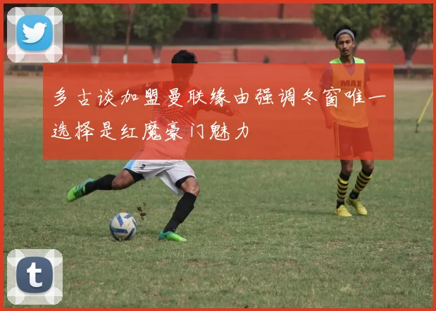 多古谈加盟曼联缘由强调冬窗唯一选择是红魔豪门魅力