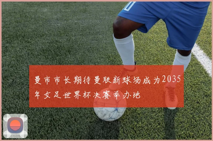 曼市市长期待曼联新球场成为2035年女足世界杯决赛举办地