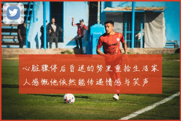 心脏骤停后昏迷的努里重拾生活家人感慨他依然能传递情感与笑声