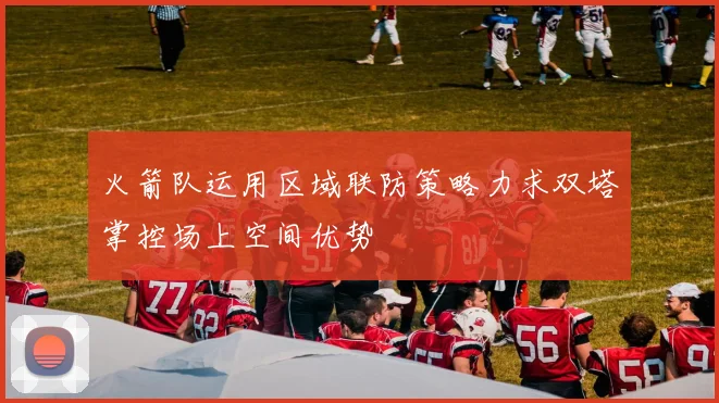 火箭队运用区域联防策略力求双塔掌控场上空间优势