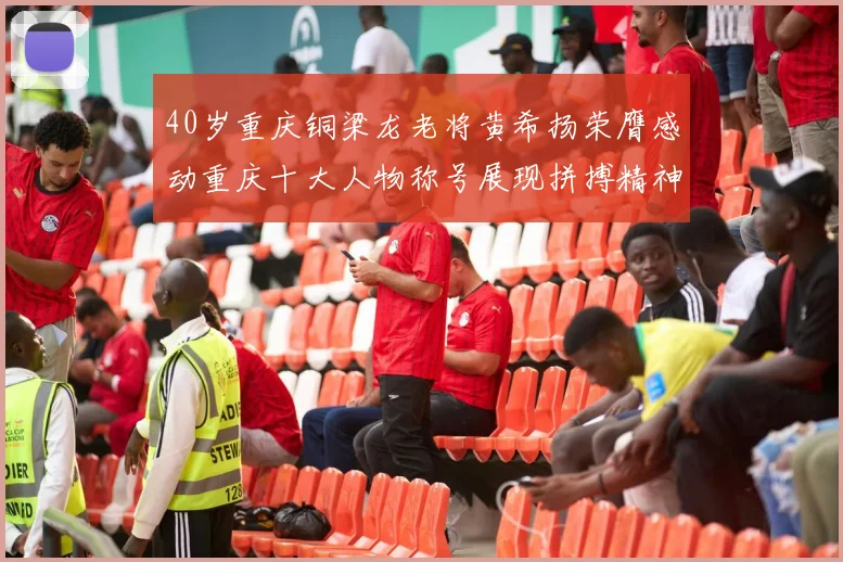 40岁重庆铜梁龙老将黄希扬荣膺感动重庆十大人物称号展现拼搏精神