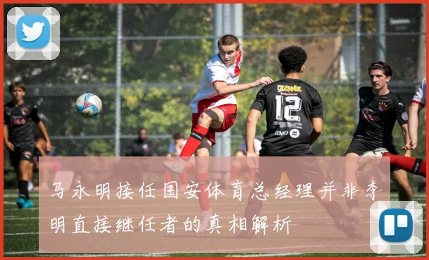 马永明接任国安体育总经理并非李明直接继任者的真相解析