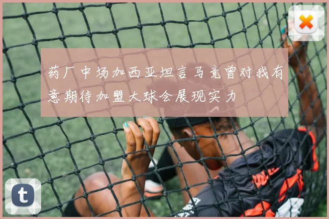 药厂中场加西亚坦言马竞曾对我有意期待加盟大球会展现实力