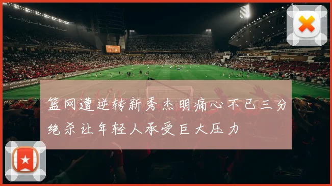 篮网遭逆转新秀杰明痛心不已三分绝杀让年轻人承受巨大压力