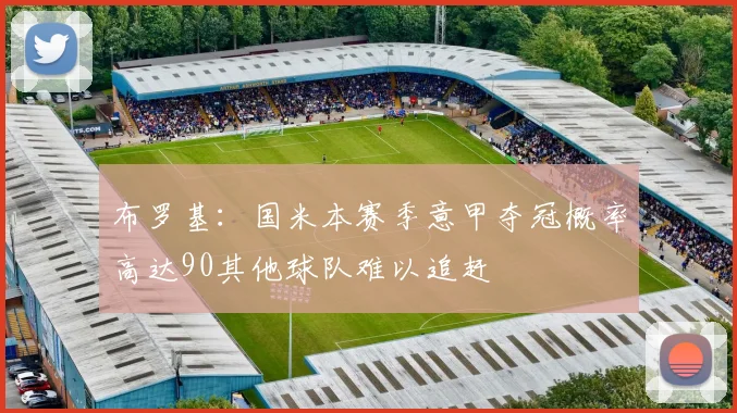 布罗基：国米本赛季意甲夺冠概率高达90其他球队难以追赶