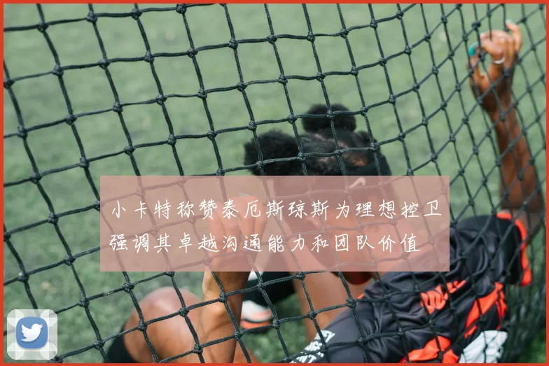 小卡特称赞泰厄斯琼斯为理想控卫强调其卓越沟通能力和团队价值
