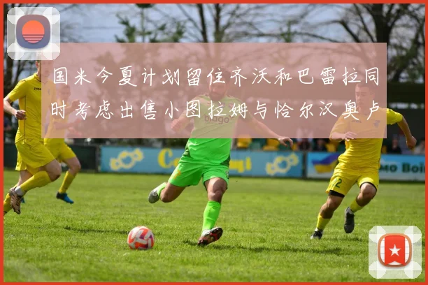 国米今夏计划留住齐沃和巴雷拉同时考虑出售小图拉姆与恰尔汉奥卢