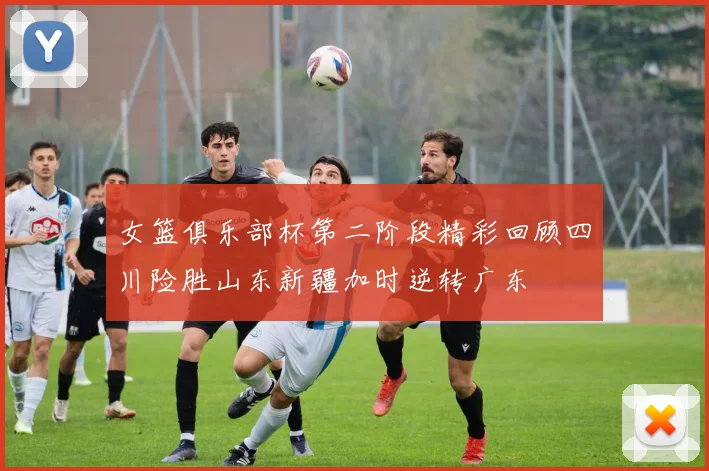 女篮俱乐部杯第二阶段精彩回顾四川险胜山东新疆加时逆转广东