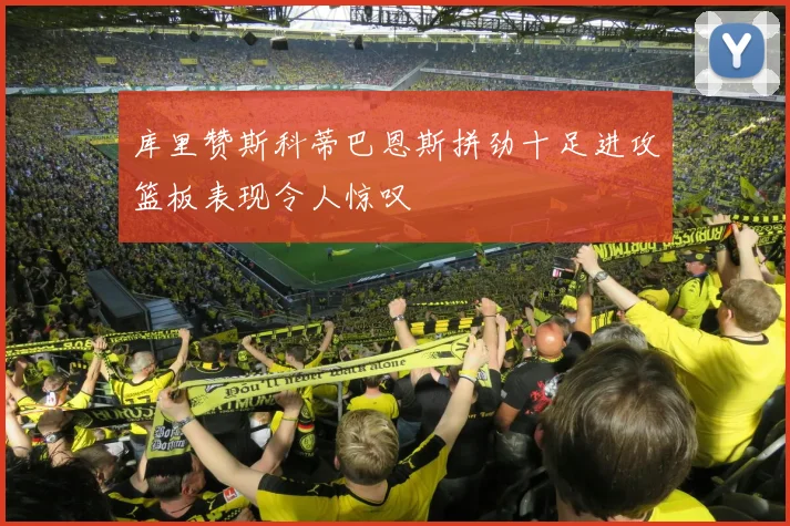 库里赞斯科蒂巴恩斯拼劲十足进攻篮板表现令人惊叹