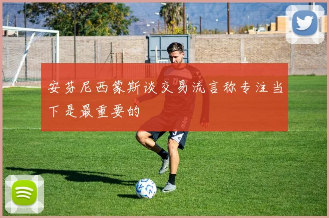 安芬尼西蒙斯谈交易流言称专注当下是最重要的