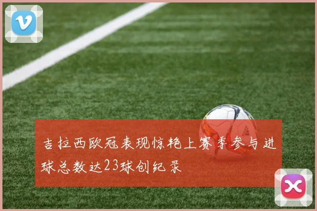 吉拉西欧冠表现惊艳上赛季参与进球总数达23球创纪录