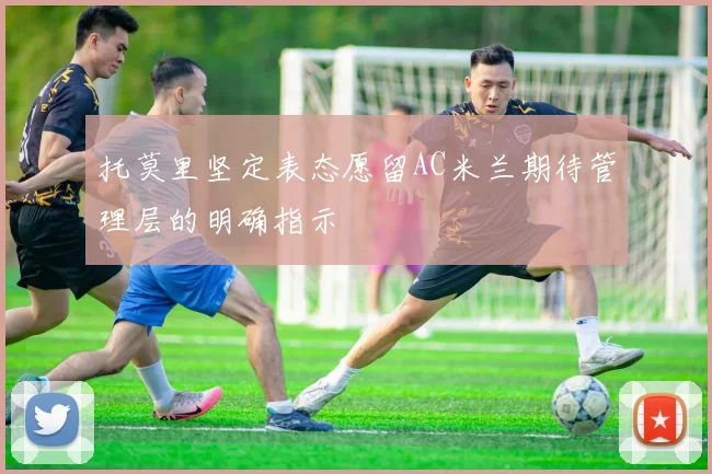 托莫里坚定表态愿留AC米兰期待管理层的明确指示