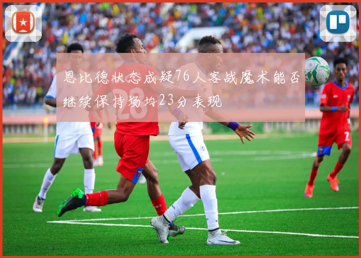 恩比德状态成疑76人客战魔术能否继续保持场均23分表现