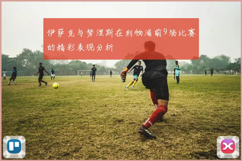 伊萨克与努涅斯在利物浦前9场比赛的精彩表现分析
